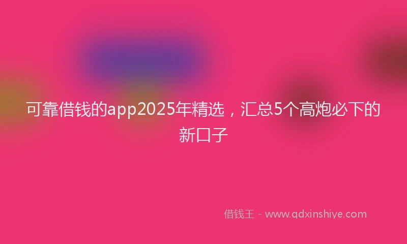 可靠借钱的app2025年精选，汇总5个高炮必下的新口子