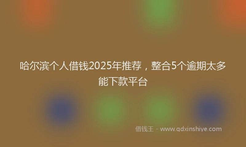 哈尔滨个人借钱2025年推荐，整合5个逾期太多能下款平台