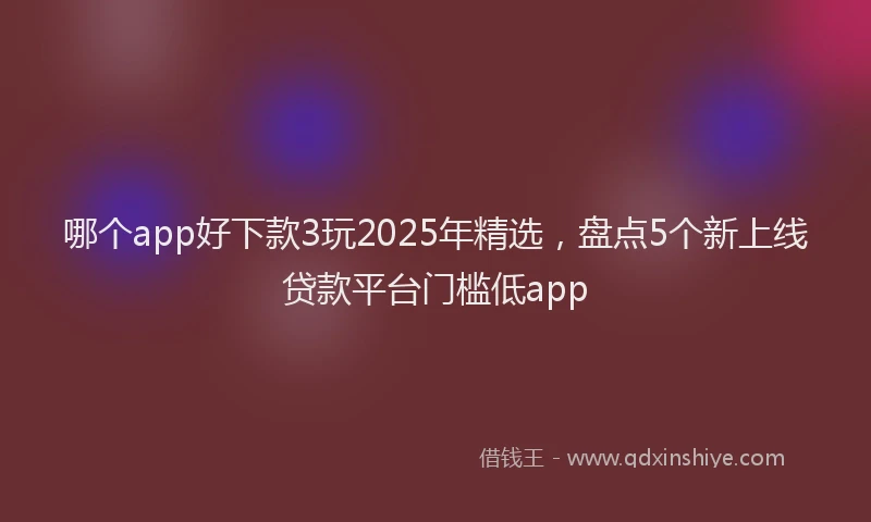 哪个app好下款3玩2025年精选，盘点5个新上线贷款平台门槛低app