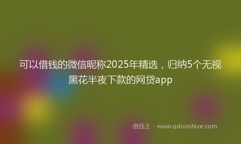 可以借钱的微信昵称2025年精选，归纳5个无视黑花半夜下款的网贷app