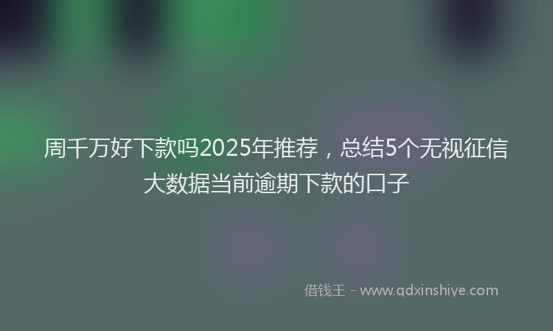 周千万好下款吗2025年推荐，总结5个无视征信大数据当前逾期下款的口子