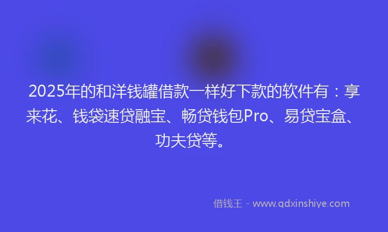 2025年的和洋钱罐借款一样好下款的软件有:享来花、钱袋速贷融宝、畅贷钱包Pro、易贷宝盒、功夫贷等。