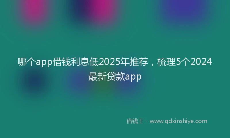 哪个app借钱利息低2025年推荐，梳理5个2024最新贷款app