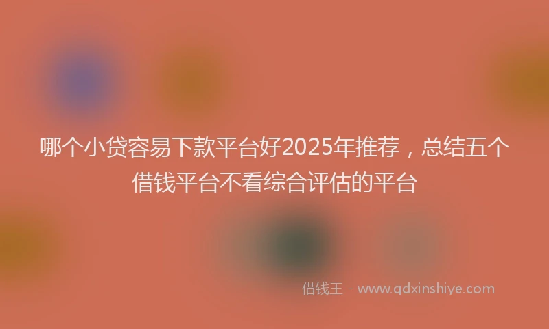 哪个小贷容易下款平台好2025年推荐，总结五个借钱平台不看综合评估的平台