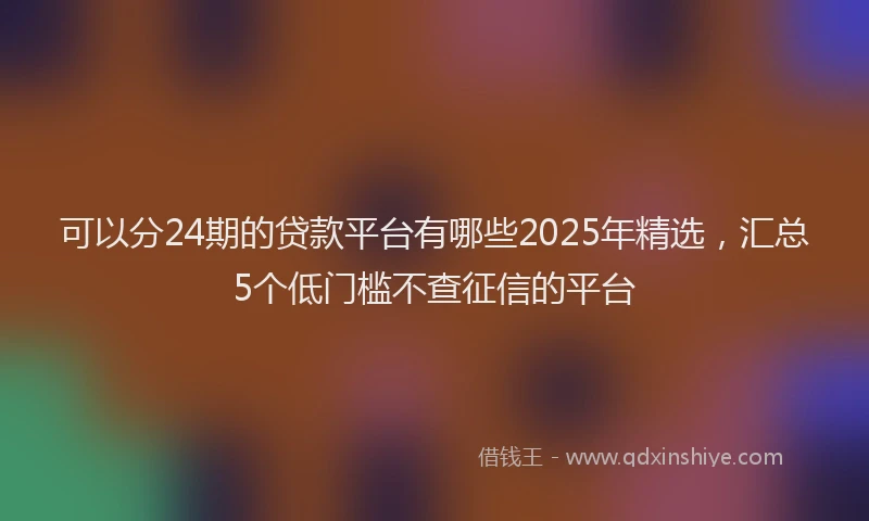可以分24期的贷款平台有哪些2025年精选，汇总5个低门槛不查征信的平台