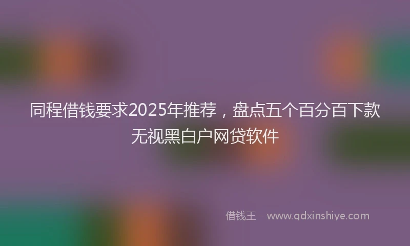 同程借钱要求2025年推荐，盘点五个百分百下款无视黑白户网贷软件