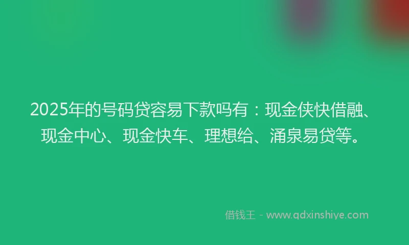 2025年的号码贷容易下款吗有：现金侠快借融、现金中心、现金快车、理想给、涌泉易贷等。