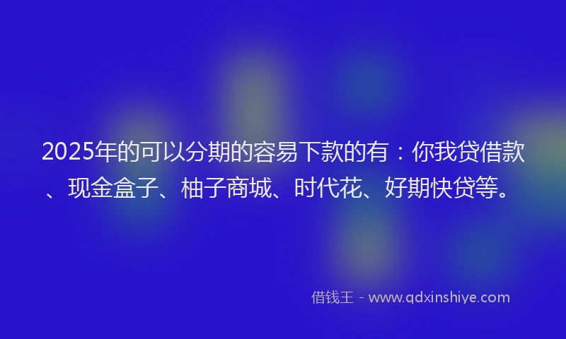 2025年的可以分期的容易下款的有：你我贷借款、现金盒子、柚子商城、时代花、好期快贷等。