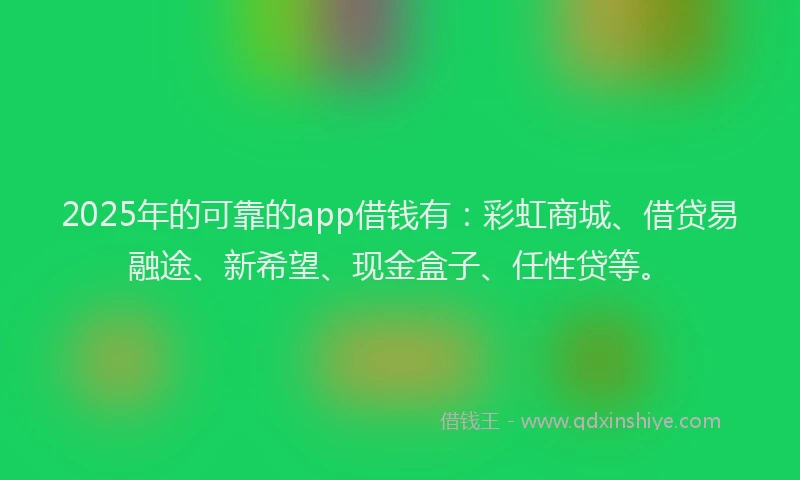 2025年的可靠的app借钱有：彩虹商城、借贷易融途、新希望、现金盒子、任性贷等。