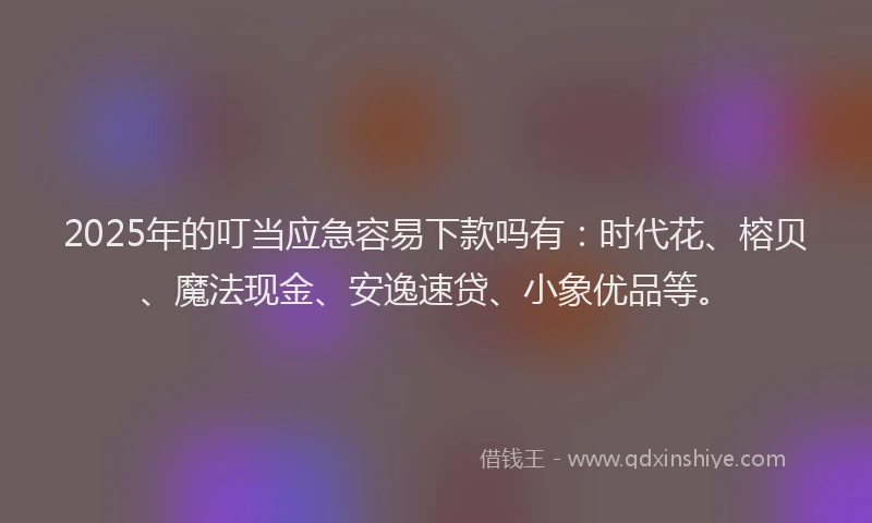 2025年的叮当应急容易下款吗有：时代花、榕贝、魔法现金、安逸速贷、小象优品等。