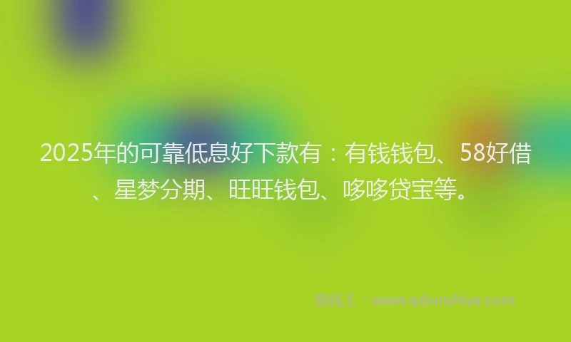 2025年的可靠低息好下款有：有钱钱包、58好借、星梦分期、旺旺钱包、哆哆贷宝等。