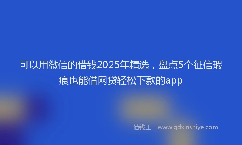 可以用微信的借钱2025年精选，盘点5个征信瑕疵也能借网贷轻松下款的app