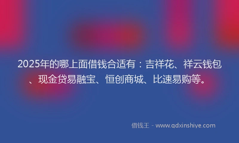 2025年的哪上面借钱合适有：吉祥花、祥云钱包、现金贷易融宝、恒创商城、比速易购等。