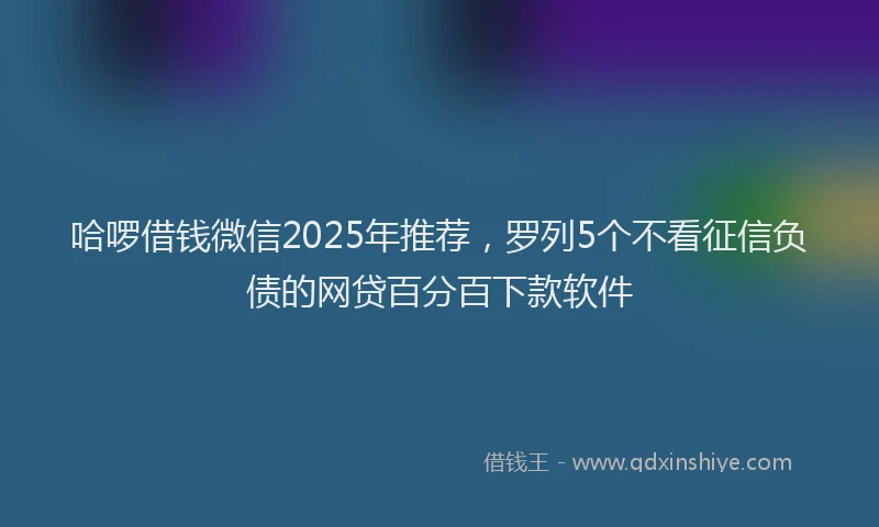 哈啰借钱微信2025年推荐，罗列5个不看征信负债的网贷百分百下款软件