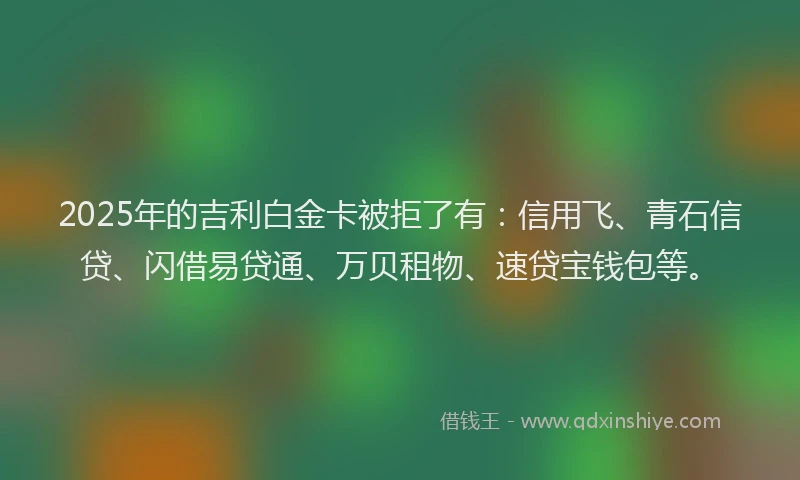 2025年的吉利白金卡被拒了有：信用飞、青石信贷、闪借易贷通、万贝租物、速贷宝钱包等。