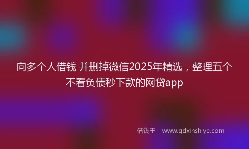 向多个人借钱 并删掉微信2025年精选，整理五个不看负债秒下款的网贷app