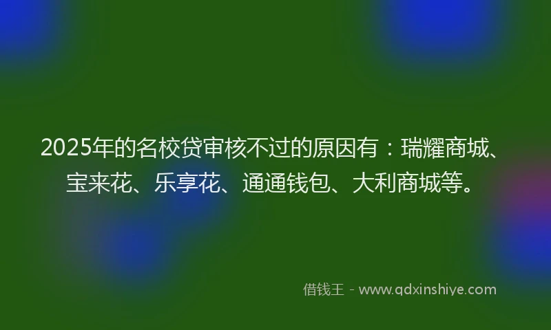 2025年的名校贷审核不过的原因有：瑞耀商城、宝来花、乐享花、通通钱包、大利商城等。