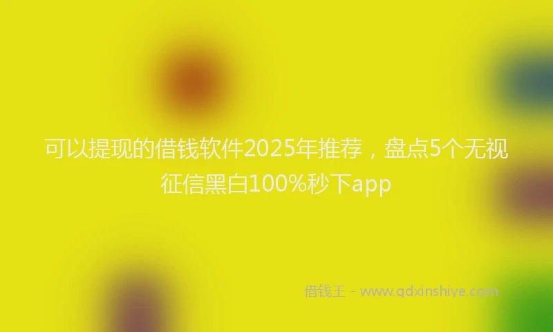 可以提现的借钱软件2025年推荐，盘点5个无视征信黑白100%秒下app