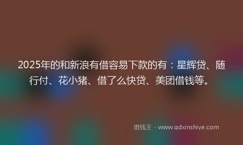 2025年的和新浪有借容易下款的有：星辉贷、随行付、花小猪、借了么快贷、美团借钱等。