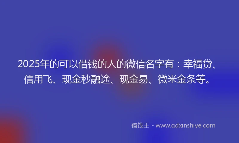 2025年的可以借钱的人的微信名字有：幸福贷、信用飞、现金秒融途、现金易、微米金条等。