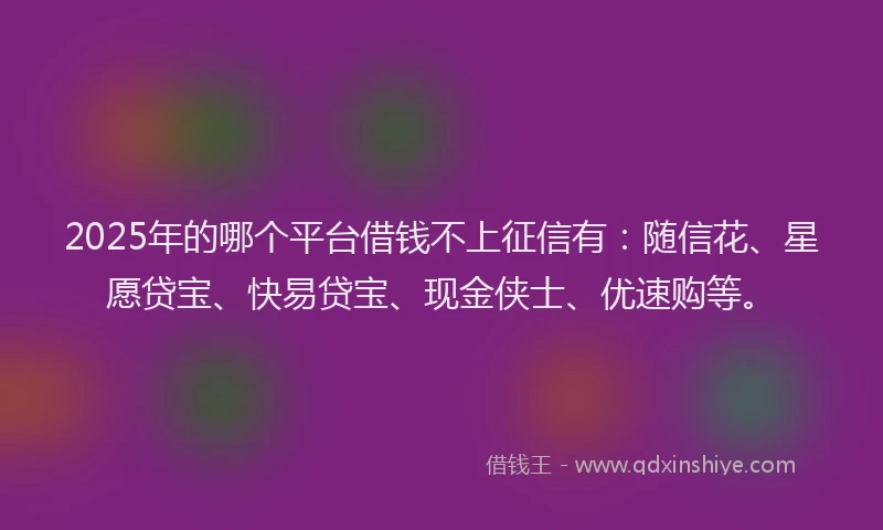 2025年的哪个平台借钱不上征信有：随信花、星愿贷宝、快易贷宝、现金侠士、优速购等。