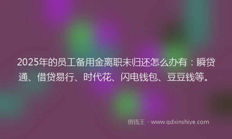 2025年的员工备用金离职未归还怎么办有：瞬贷通、借贷易行、时代花、闪电钱包、豆豆钱等。
