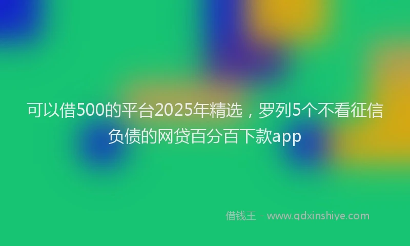 可以借500的平台2025年精选，罗列5个不看征信负债的网贷百分百下款app
