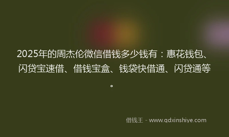 2025年的周杰伦微信借钱多少钱有：惠花钱包、闪贷宝速借、借钱宝盒、钱袋快借通、闪贷通等。