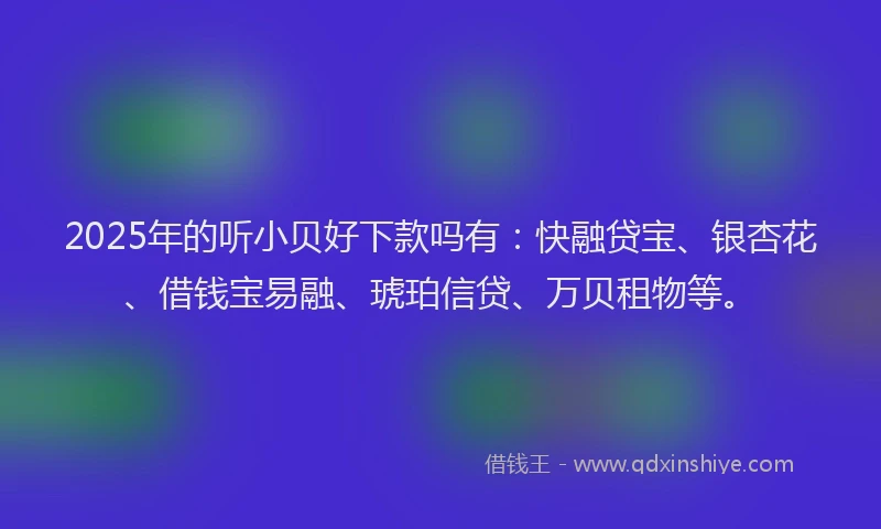2025年的听小贝好下款吗有：快融贷宝、银杏花、借钱宝易融、琥珀信贷、万贝租物等。