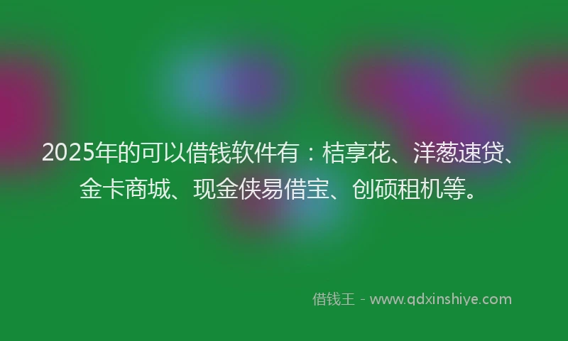 2025年的可以借钱软件有：桔享花、洋葱速贷、金卡商城、现金侠易借宝、创硕租机等。