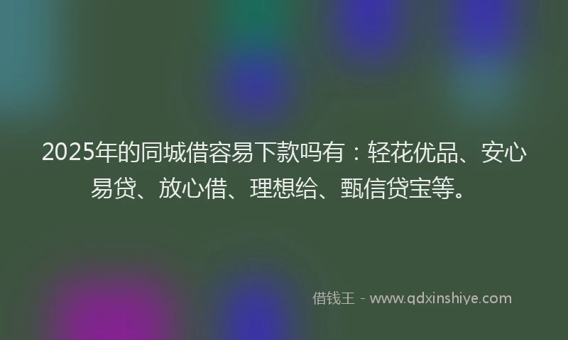 2025年的同城借容易下款吗有：轻花优品、安心易贷、放心借、理想给、甄信贷宝等。