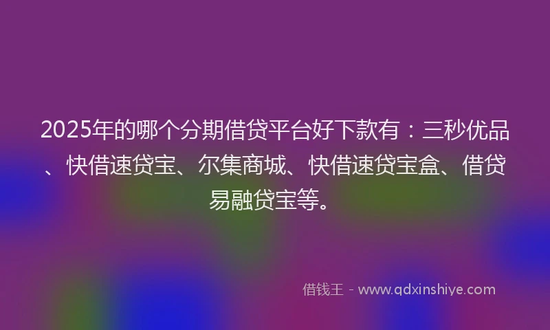 2025年的哪个分期借贷平台好下款有：三秒优品、快借速贷宝、尔集商城、快借速贷宝盒、借贷易融贷宝等。