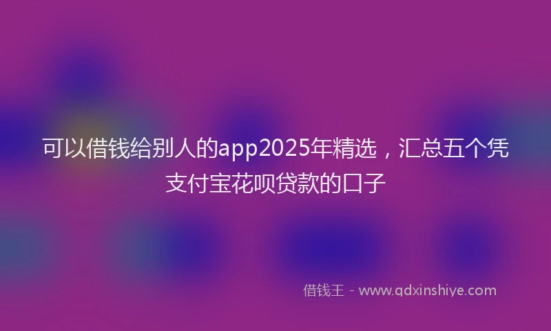 可以借钱给别人的app2025年精选，汇总五个凭支付宝花呗贷款的口子