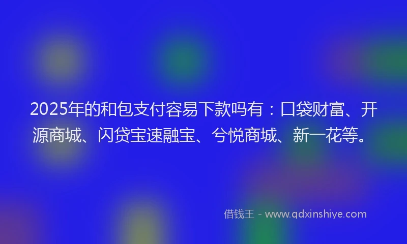 2025年的和包支付容易下款吗有：口袋财富、开源商城、闪贷宝速融宝、兮悦商城、新一花等。