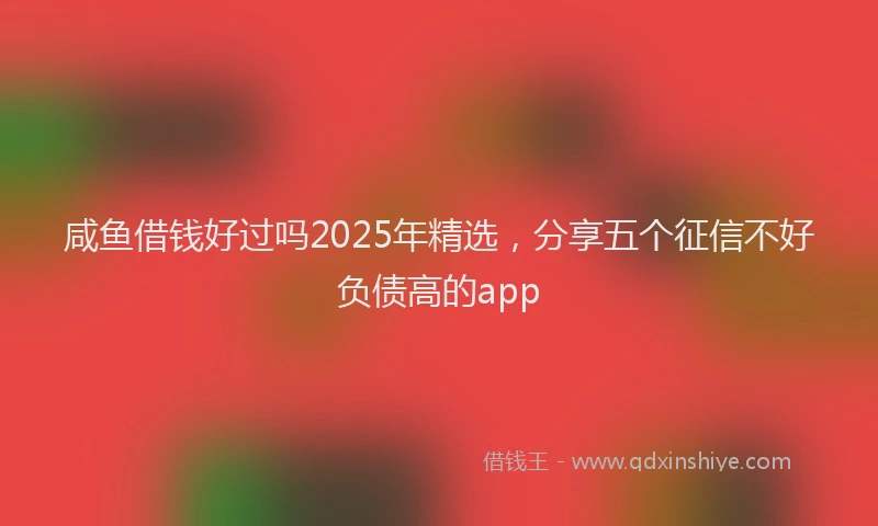 咸鱼借钱好过吗2025年精选，分享五个征信不好负债高的app