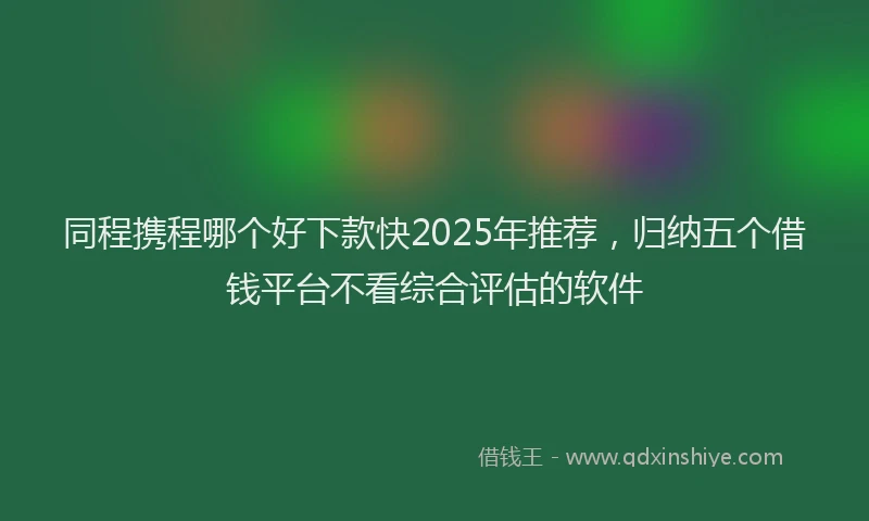 同程携程哪个好下款快2025年推荐，归纳五个借钱平台不看综合评估的软件