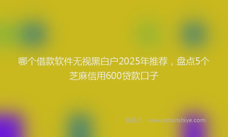 哪个借款软件无视黑白户2025年推荐，盘点5个芝麻信用600贷款口子