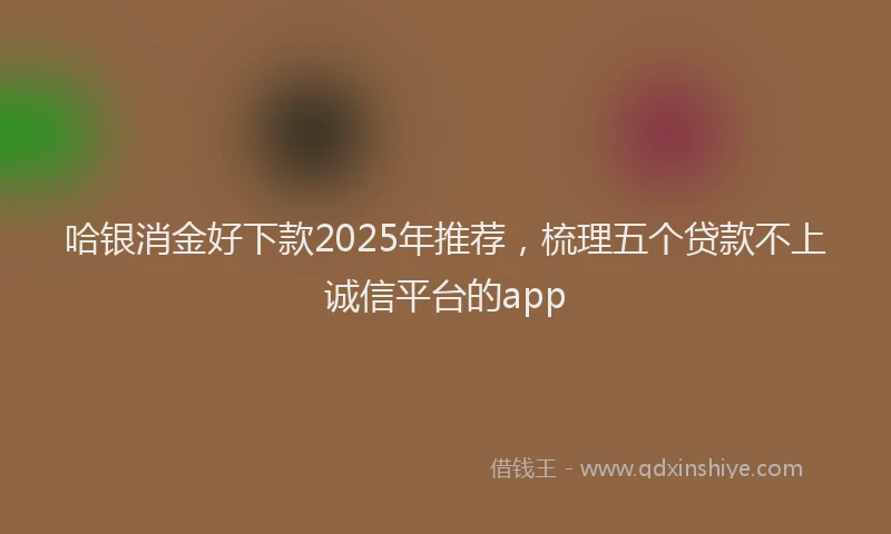 哈银消金好下款2025年推荐，梳理五个贷款不上诚信平台的app