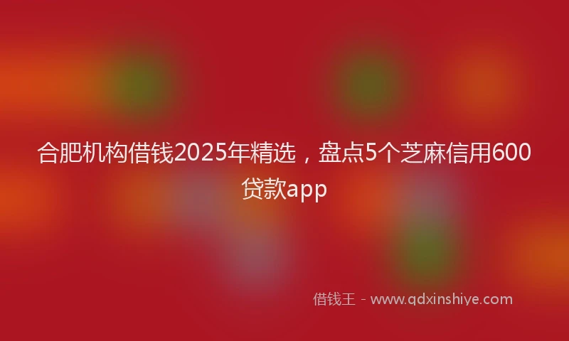 合肥机构借钱2025年精选，盘点5个芝麻信用600贷款app