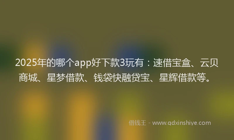 2025年的哪个app好下款3玩有：速借宝盒、云贝商城、星梦借款、钱袋快融贷宝、星辉借款等。