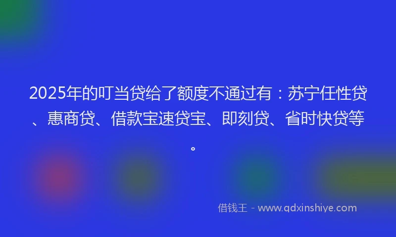 2025年的叮当贷给了额度不通过有：苏宁任性贷、惠商贷、借款宝速贷宝、即刻贷、省时快贷等。
