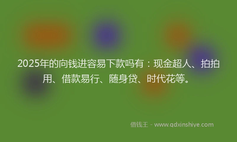 2025年的向钱进容易下款吗有：现金超人、拍拍用、借款易行、随身贷、时代花等。