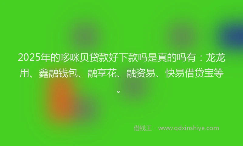 2025年的哆咪贝贷款好下款吗是真的吗有：龙龙用、鑫融钱包、融享花、融资易、快易借贷宝等。