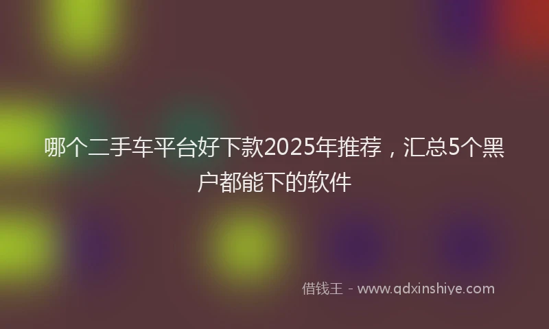 哪个二手车平台好下款2025年推荐，汇总5个黑户都能下的软件