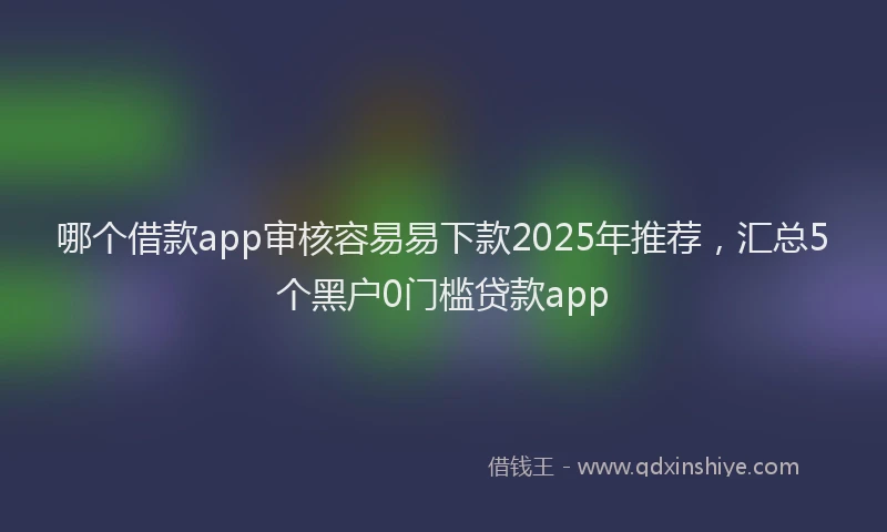 哪个借款app审核容易易下款2025年推荐，汇总5个黑户0门槛贷款app