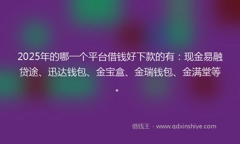 2025年的哪一个平台借钱好下款的有：现金易融贷途、迅达钱包、金宝盒、金瑞钱包、金满堂等。