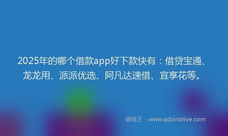 2025年的哪个借款app好下款快有：借贷宝通、龙龙用、派派优选、阿凡达速借、宜享花等。