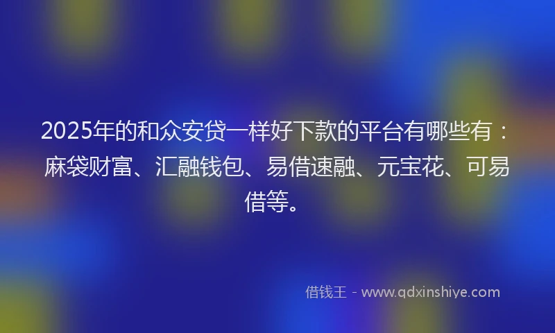 2025年的和众安贷一样好下款的平台有哪些有：麻袋财富、汇融钱包、易借速融、元宝花、可易借等。