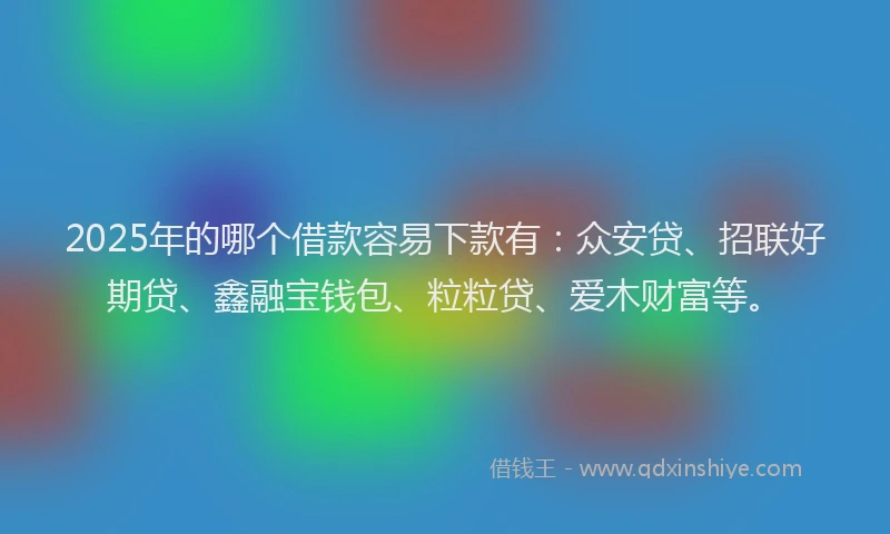 2025年的哪个借款容易下款有：众安贷、招联好期贷、鑫融宝钱包、粒粒贷、爱木财富等。