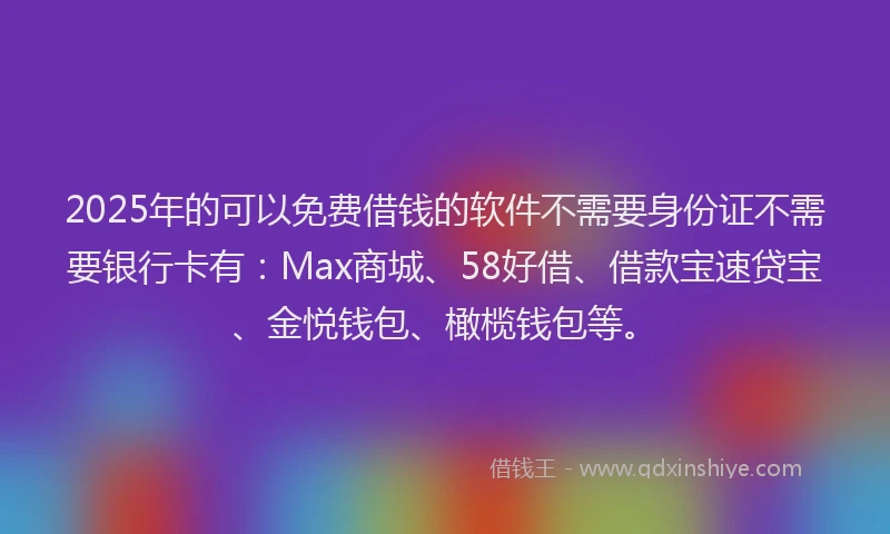 2025年的可以免费借钱的软件不需要身份证不需要银行卡有：Max商城、58好借、借款宝速贷宝、金悦钱包、橄榄钱包等。